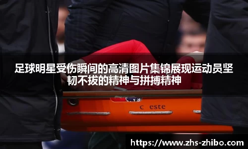足球明星受伤瞬间的高清图片集锦展现运动员坚韧不拔的精神与拼搏精神